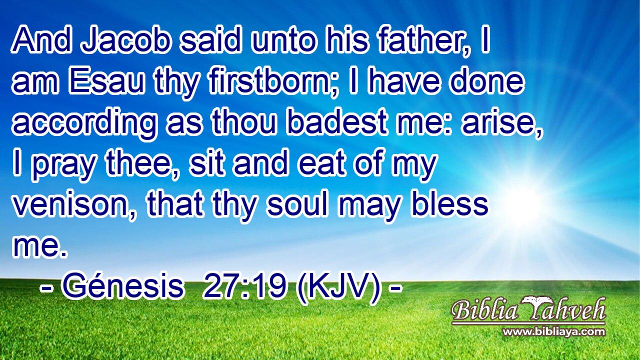 And Jacob said unto his father, I am Esau thy firstborn; I have done according as thou badest me: arise, I pray thee, sit and eat of my venison, that thy soul may bless me.