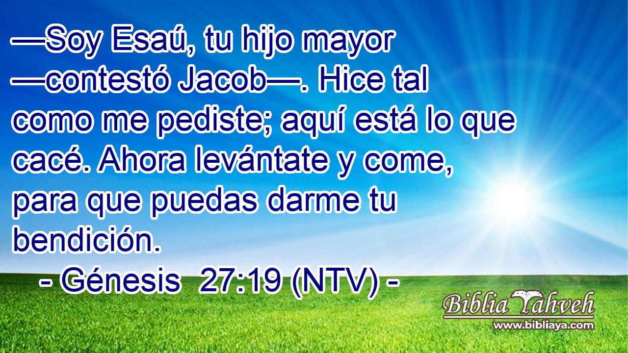—Soy Esaú, tu hijo mayor —contestó Jacob—. Hice tal como me pediste; aquí está lo que cacé. Ahora levántate y come, para que puedas darme tu bendición.