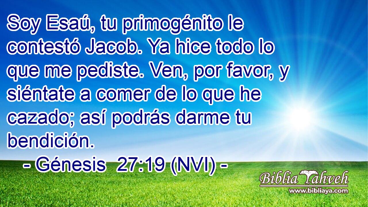  Soy Esaú, tu primogénito le contestó Jacob. Ya hice todo lo que me pediste. Ven, por favor, y siéntate a comer de lo que he cazado; así podrás darme tu bendición. 