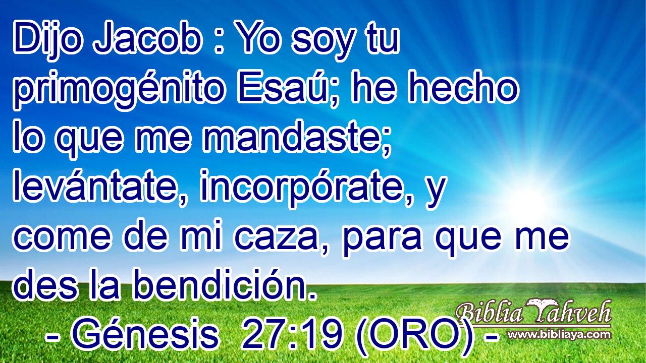  Dijo Jacob : Yo soy tu primogénito Esaú; he hecho lo que me mandaste; levántate, incorpórate, y come de mi caza, para que me des la bendición. 