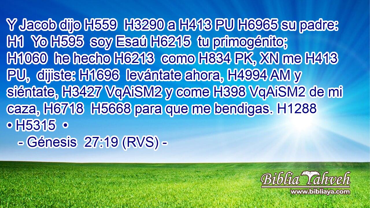 Y Jacob dijo H559  H3290 a H413 PU H6965 su padre: H1  Yo H595  soy Esaú H6215  tu primogénito; H1060  he hecho H6213  como H834 PK, XN me H413 PU,  dijiste: H1696  levántate ahora, H4994 AM y siéntate, H3427 VqAiSM2 y come H398 VqAiSM2 de mi caza, H6718  H5668 para que me bendigas. H1288  • H5315  • 