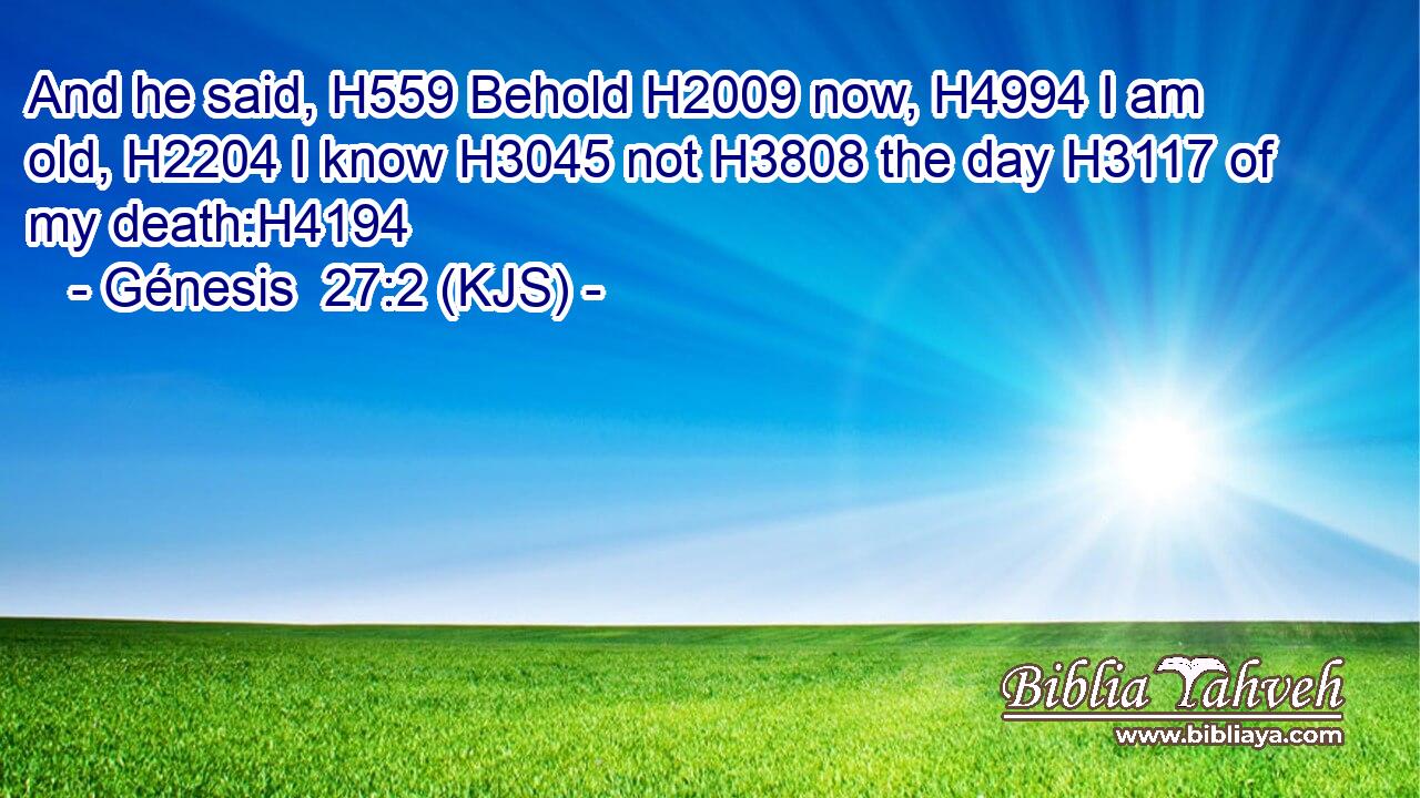 And he said, H559 Behold H2009 now, H4994 I am old, H2204 I know H3045 not H3808 the day H3117 of my death:H4194