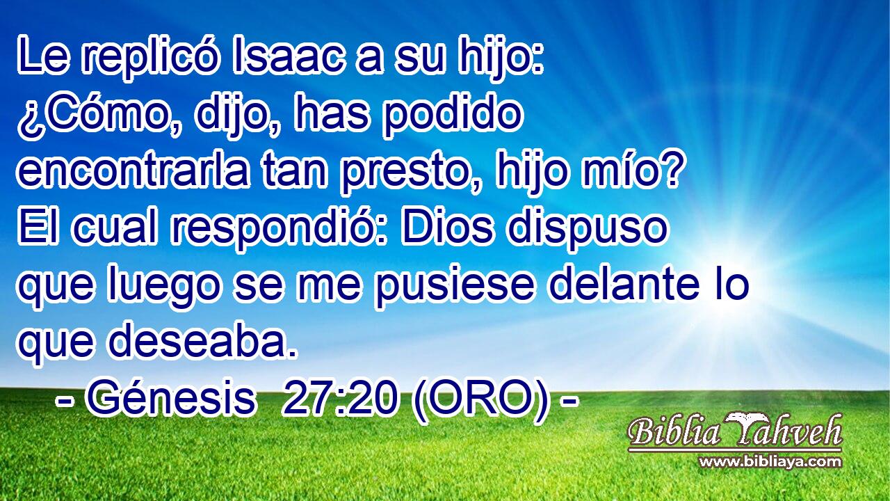  Le replicó Isaac a su hijo: ¿Cómo, dijo, has podido encontrarla tan presto, hijo mío? El cual respondió: Dios dispuso que luego se me pusiese delante lo que deseaba. 