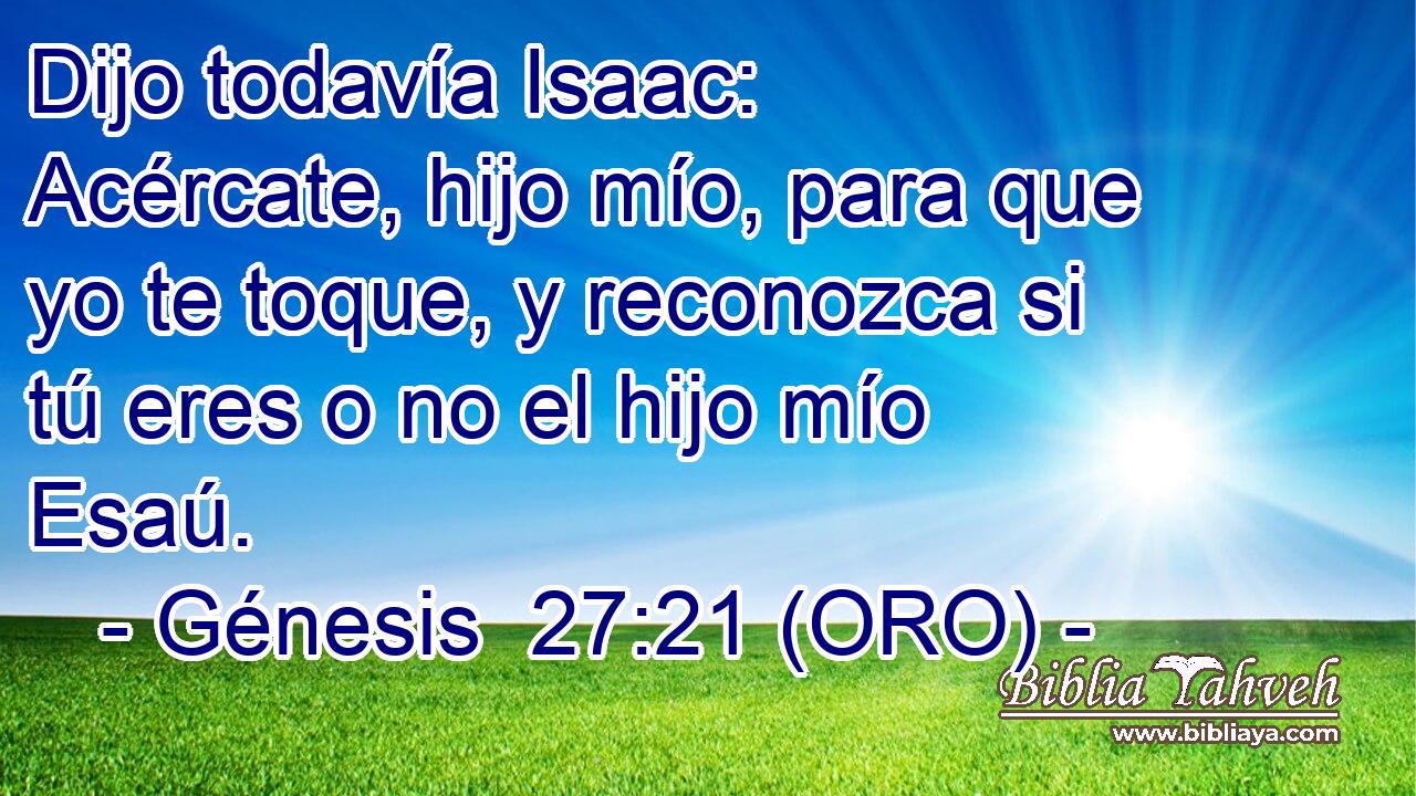  Dijo todavía Isaac: Acércate, hijo mío, para que yo te toque, y reconozca si tú eres o no el hijo mío Esaú. 