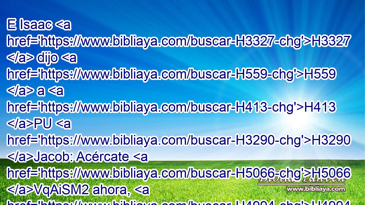E Isaac H3327  dijo H559  a H413 PU H3290 Jacob: Acércate H5066 VqAiSM2 ahora, H4994 AM H4184 y te H859  palparé, H4851  hijo H1121  mío, por si • H859  eres • H2088  mi hijo H1121  Esaú H6215  o H518 AK no. H3808 ANN 