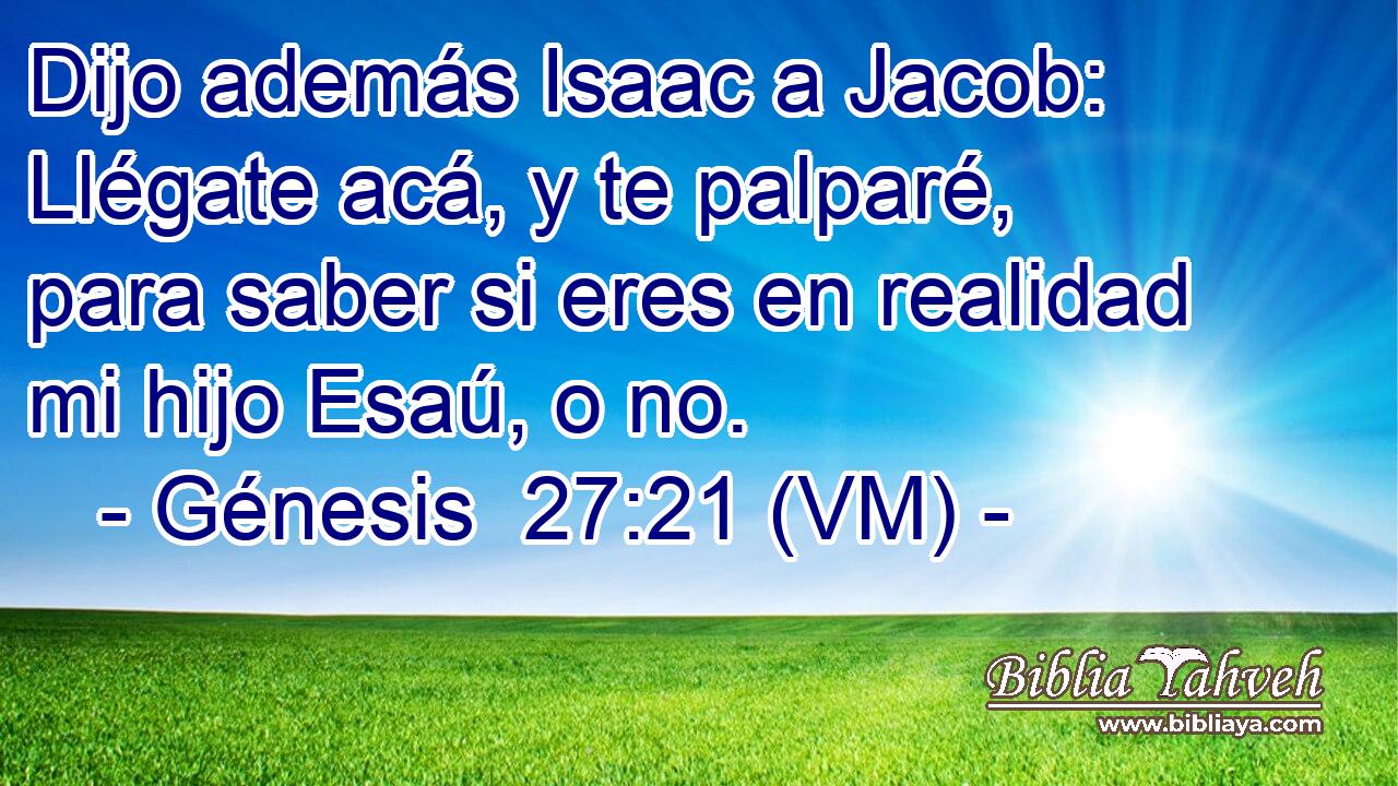  Dijo además Isaac a Jacob: Llégate acá, y te palparé, para saber si eres en realidad mi hijo Esaú, o no. 