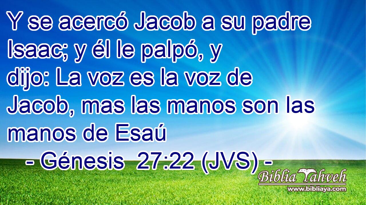 Y se acercó Jacob a su padre Isaac; y él le palpó, y dijo: La voz es la voz de Jacob, mas las manos son las manos de Esaú