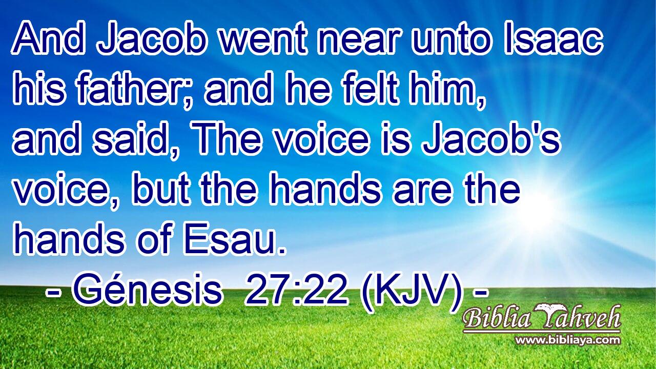 And Jacob went near unto Isaac his father; and he felt him, and said, The voice is Jacob's voice, but the hands are the hands of Esau.