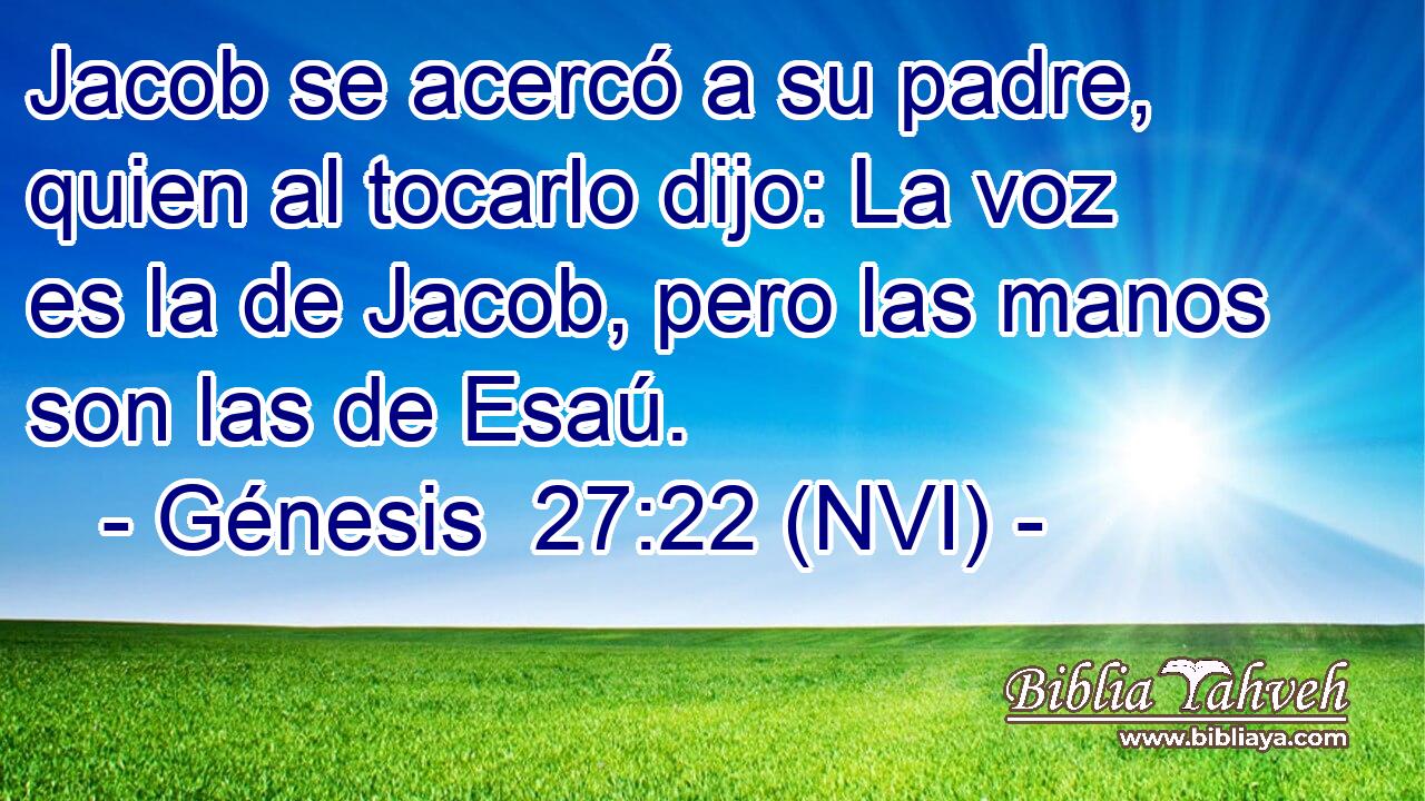  Jacob se acercó a su padre, quien al tocarlo dijo: La voz es la de Jacob, pero las manos son las de Esaú. 