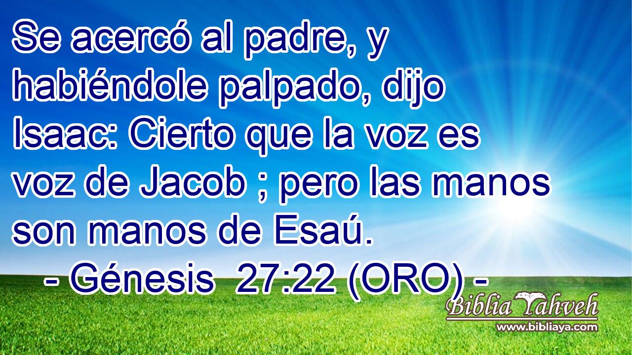  Se acercó al padre, y habiéndole palpado, dijo Isaac: Cierto que la voz es voz de Jacob ; pero las manos son manos de Esaú. 