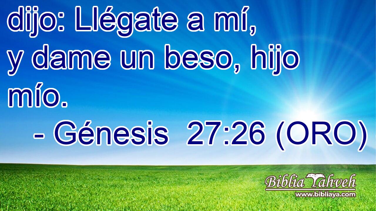  dijo: Llégate a mí, y dame un beso, hijo mío. 