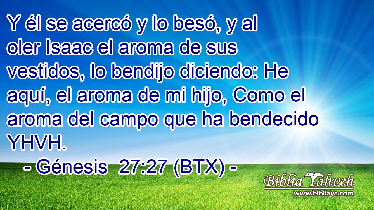 Y él se acercó y lo besó, y al oler Isaac el aroma de sus vestidos, lo bendijo diciendo: He aquí, el aroma de mi hijo, Como el aroma del campo que ha bendecido YHVH.