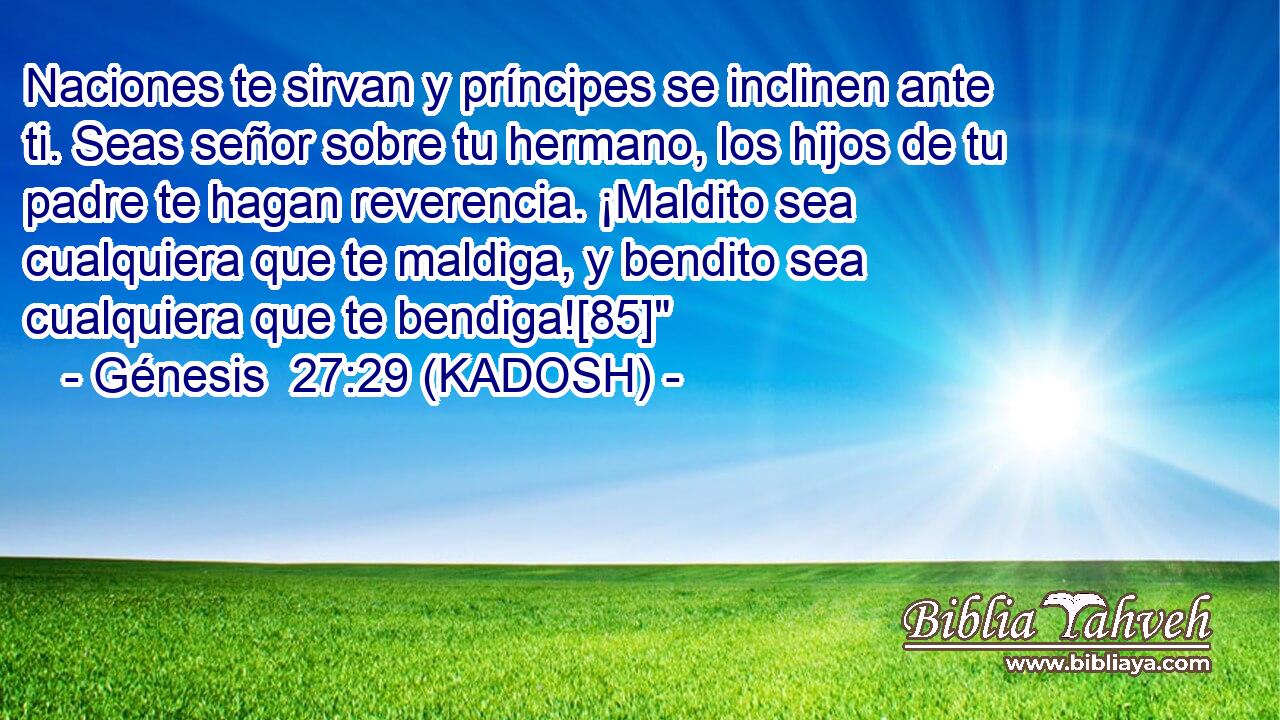  Naciones te sirvan y príncipes se inclinen ante ti. Seas señor sobre tu hermano, los hijos de tu padre te hagan reverencia. ¡Maldito sea cualquiera que te maldiga, y bendito sea cualquiera que te bendiga![85]