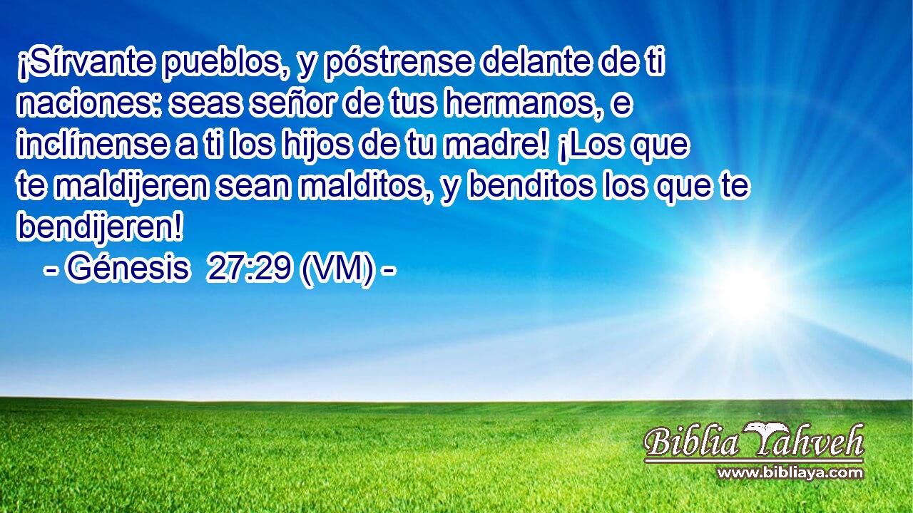  ¡Sírvante pueblos, y póstrense delante de ti naciones: seas señor de tus hermanos, e inclínense a ti los hijos de tu madre! ¡Los que te maldijeren sean malditos, y benditos los que te bendijeren! 