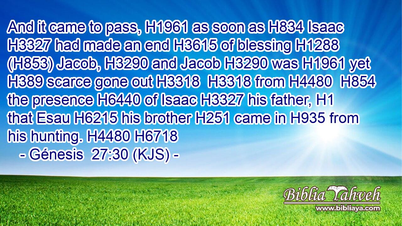 And it came to pass, H1961 as soon as H834 Isaac H3327 had made an end H3615 of blessing H1288 (H853) Jacob, H3290 and Jacob H3290 was H1961 yet H389 scarce gone out H3318  H3318 from H4480  H854 the presence H6440 of Isaac H3327 his father, H1 that Esau H6215 his brother H251 came in H935 from his hunting. H4480 H6718