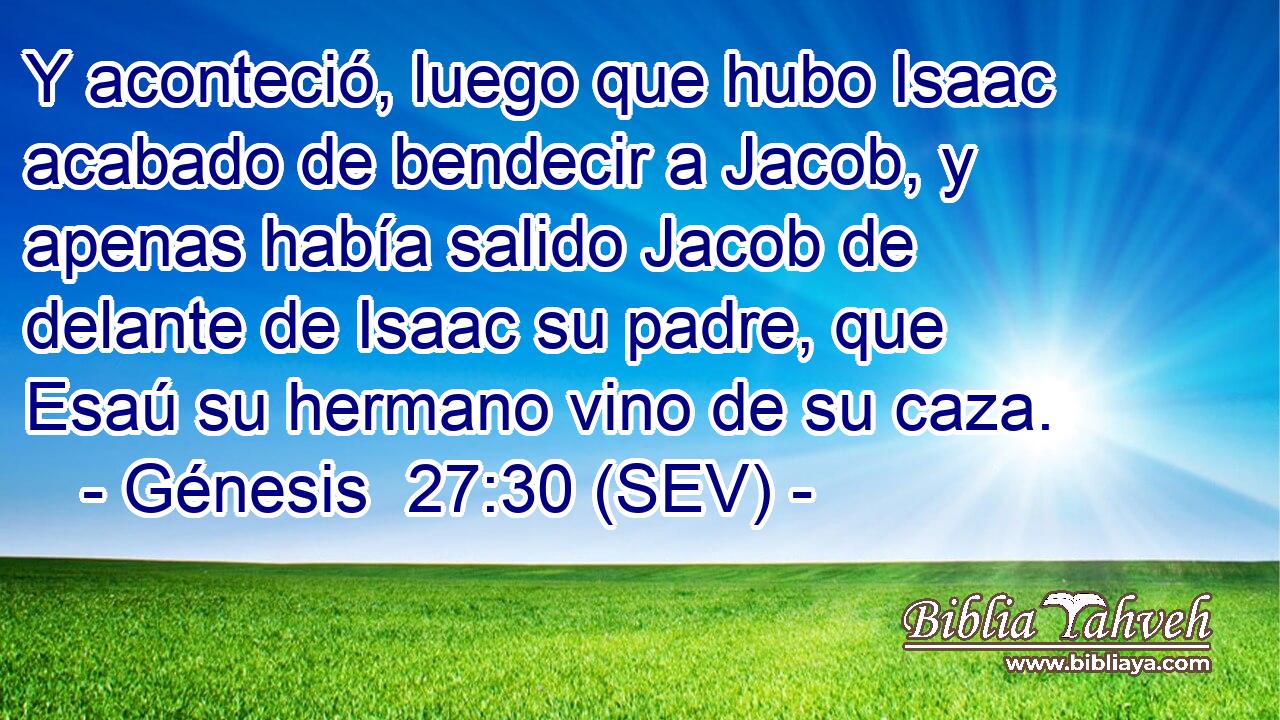 Y aconteció, luego que hubo Isaac acabado de bendecir a Jacob, y apenas había salido Jacob de delante de Isaac su padre, que Esaú su hermano vino de su caza.