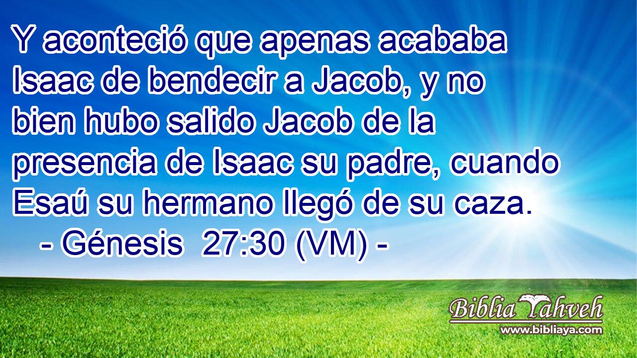  Y aconteció que apenas acababa Isaac de bendecir a Jacob, y no bien hubo salido Jacob de la presencia de Isaac su padre, cuando Esaú su hermano llegó de su caza. 