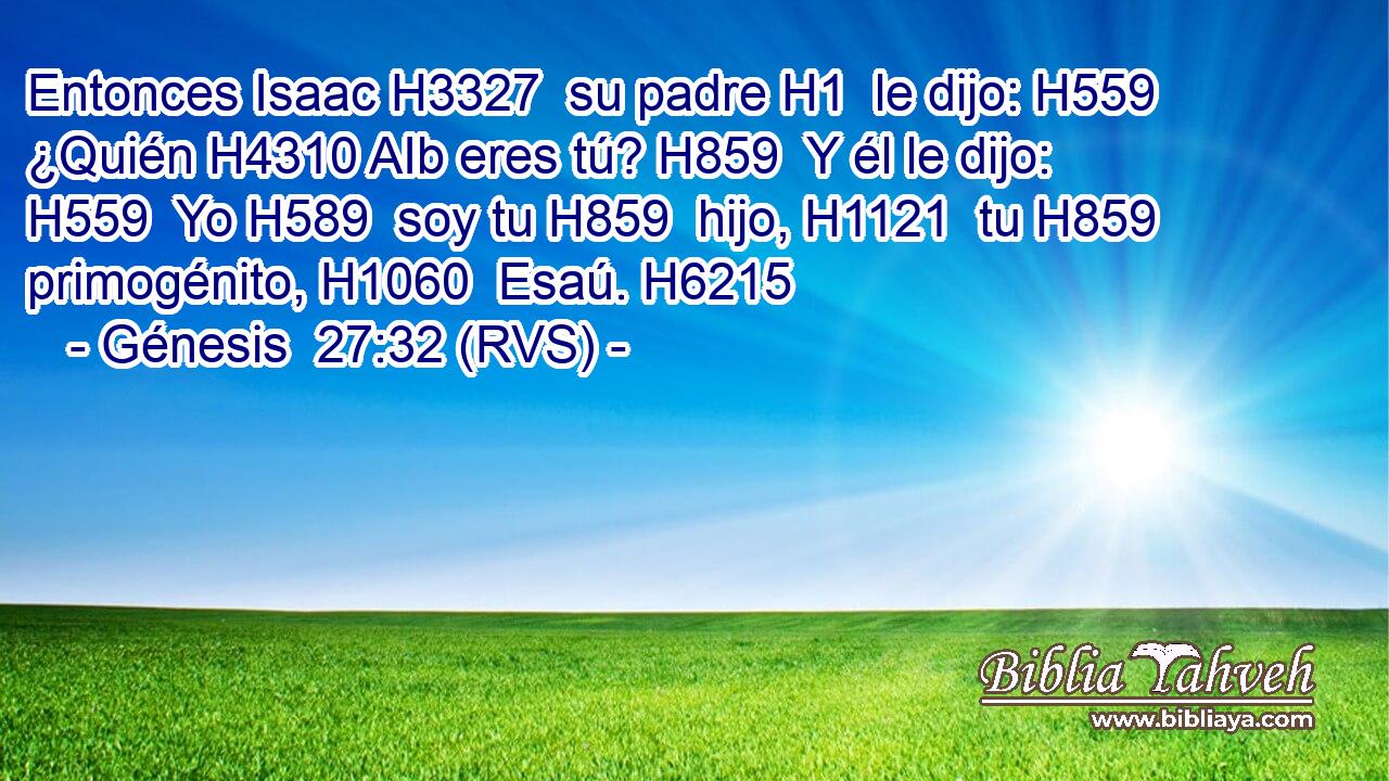 Entonces Isaac H3327  su padre H1  le dijo: H559  ¿Quién H4310 AIb eres tú? H859  Y él le dijo: H559  Yo H589  soy tu H859  hijo, H1121  tu H859  primogénito, H1060  Esaú. H6215  