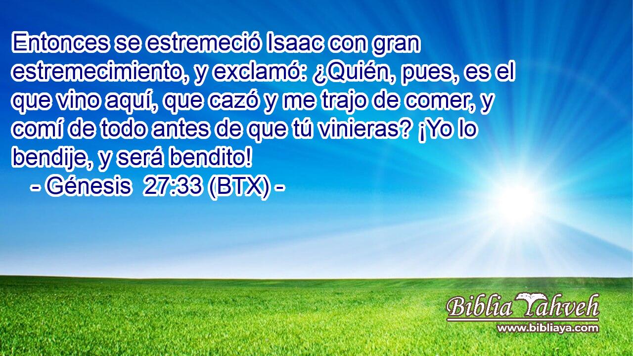 Entonces se estremeció Isaac con gran estremecimiento, y exclamó: ¿Quién, pues, es el que vino aquí, que cazó y me trajo de comer, y comí de todo antes de que tú vinieras? ¡Yo lo bendije, y será bendito!