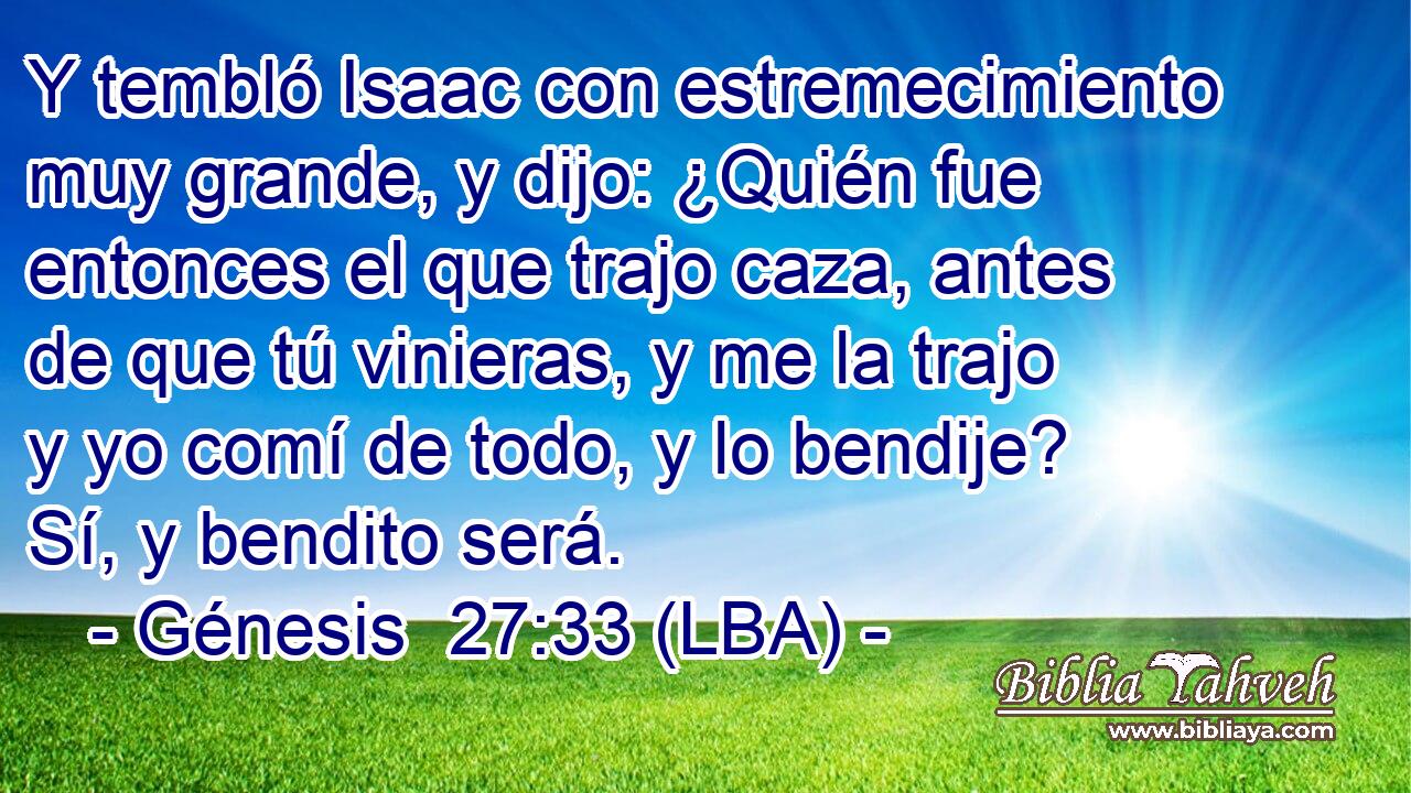Y tembló Isaac con estremecimiento muy grande, y dijo: ¿Quién fue entonces el que trajo caza, antes de que tú vinieras, y me la trajo y yo comí de todo, y lo bendije? Sí, y bendito será.