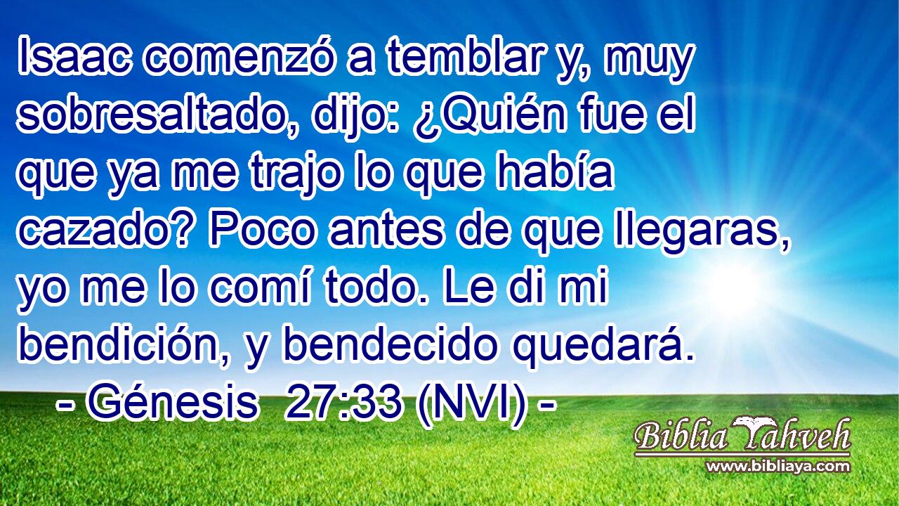  Isaac comenzó a temblar y, muy sobresaltado, dijo: ¿Quién fue el que ya me trajo lo que había cazado? Poco antes de que llegaras, yo me lo comí todo. Le di mi bendición, y bendecido quedará. 