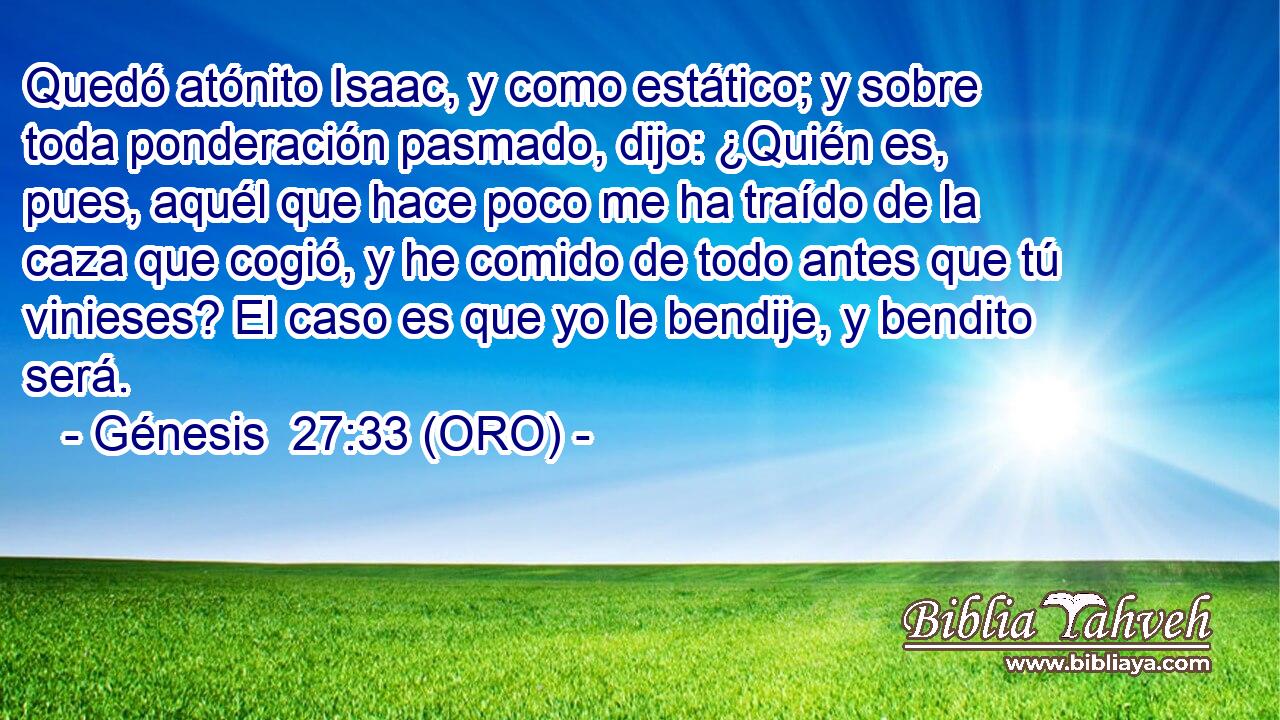 Quedó atónito Isaac, y como estático; y sobre toda ponderación pasmado, dijo: ¿Quién es, pues, aquél que hace poco me ha traído de la caza que cogió, y he comido de todo antes que tú vinieses? El caso es que yo le bendije, y bendito será. 