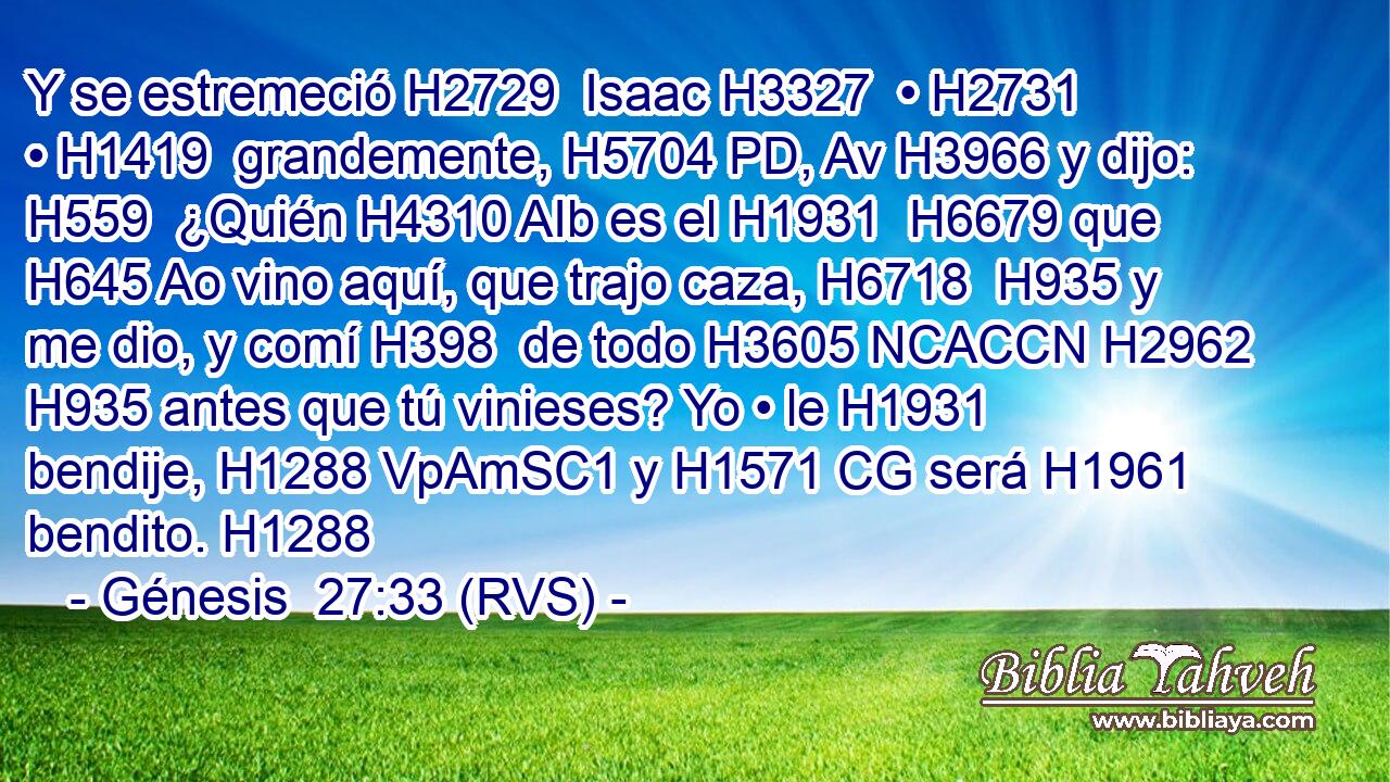Y se estremeció H2729  Isaac H3327  • H2731  • H1419  grandemente, H5704 PD, Av H3966 y dijo: H559  ¿Quién H4310 AIb es el H1931  H6679 que H645 Ao vino aquí, que trajo caza, H6718  H935 y me dio, y comí H398  de todo H3605 NCACCN H2962 H935 antes que tú vinieses? Yo • le H1931  bendije, H1288 VpAmSC1 y H1571 CG será H1961  bendito. H1288  