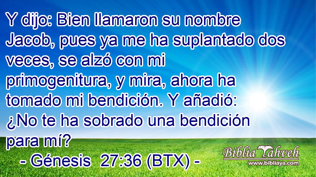 Y dijo: Bien llamaron su nombre Jacob, pues ya me ha suplantado dos veces, se alzó con mi primogenitura, y mira, ahora ha tomado mi bendición. Y añadió: ¿No te ha sobrado una bendición para mí?