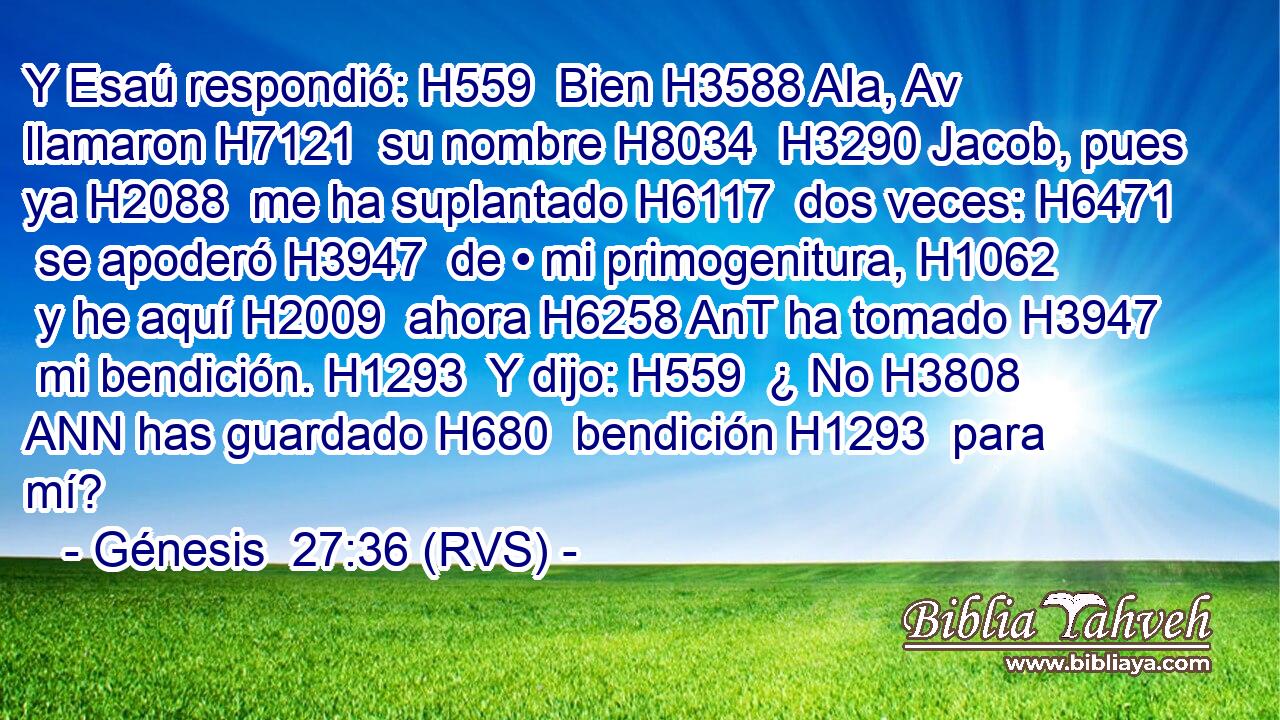 Y Esaú respondió: H559  Bien H3588 AIa, Av llamaron H7121  su nombre H8034  H3290 Jacob, pues ya H2088  me ha suplantado H6117  dos veces: H6471  se apoderó H3947  de • mi primogenitura, H1062  y he aquí H2009  ahora H6258 AnT ha tomado H3947  mi bendición. H1293  Y dijo: H559  ¿ No H3808 ANN has guardado H680  bendición H1293  para mí? 