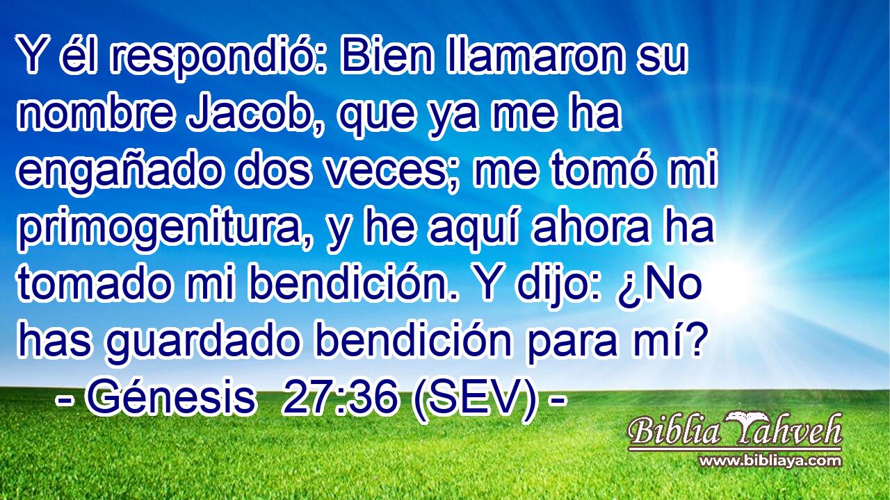 Y él respondió: Bien llamaron su nombre Jacob, que ya me ha engañado dos veces; me tomó mi primogenitura, y he aquí ahora ha tomado mi bendición. Y dijo: ¿No has guardado bendición para mí?