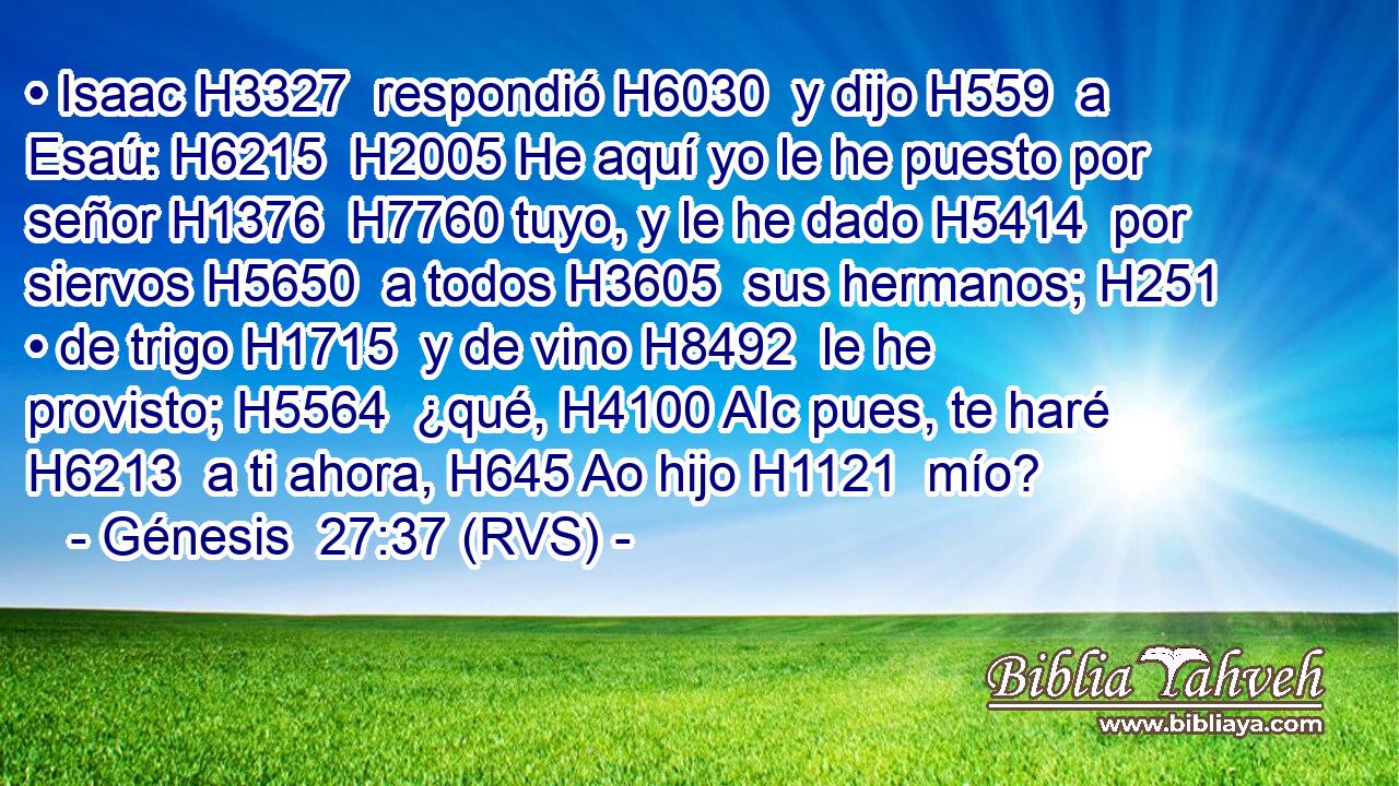• Isaac H3327  respondió H6030  y dijo H559  a Esaú: H6215  H2005 He aquí yo le he puesto por señor H1376  H7760 tuyo, y le he dado H5414  por siervos H5650  a todos H3605  sus hermanos; H251  • de trigo H1715  y de vino H8492  le he provisto; H5564  ¿qué, H4100 AIc pues, te haré H6213  a ti ahora, H645 Ao hijo H1121  mío? 