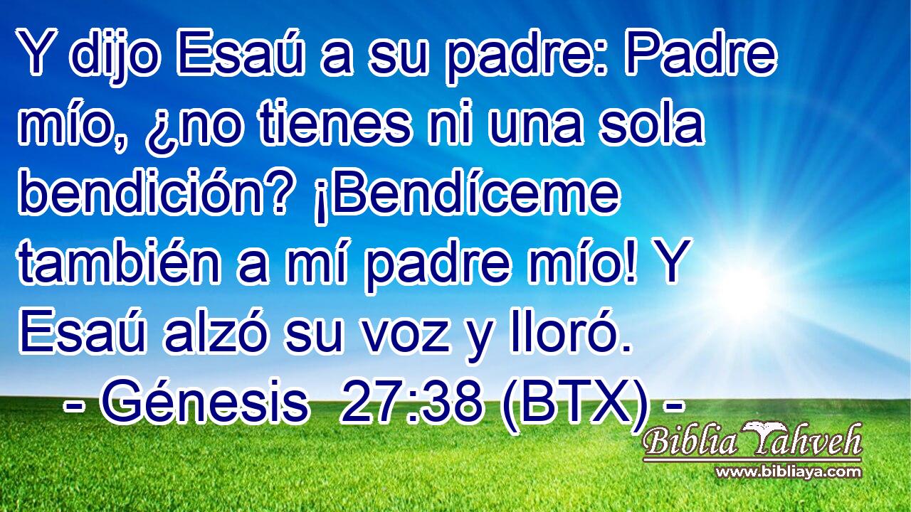 Y dijo Esaú a su padre: Padre mío, ¿no tienes ni una sola bendición? ¡Bendíceme también a mí padre mío! Y Esaú alzó su voz y lloró.