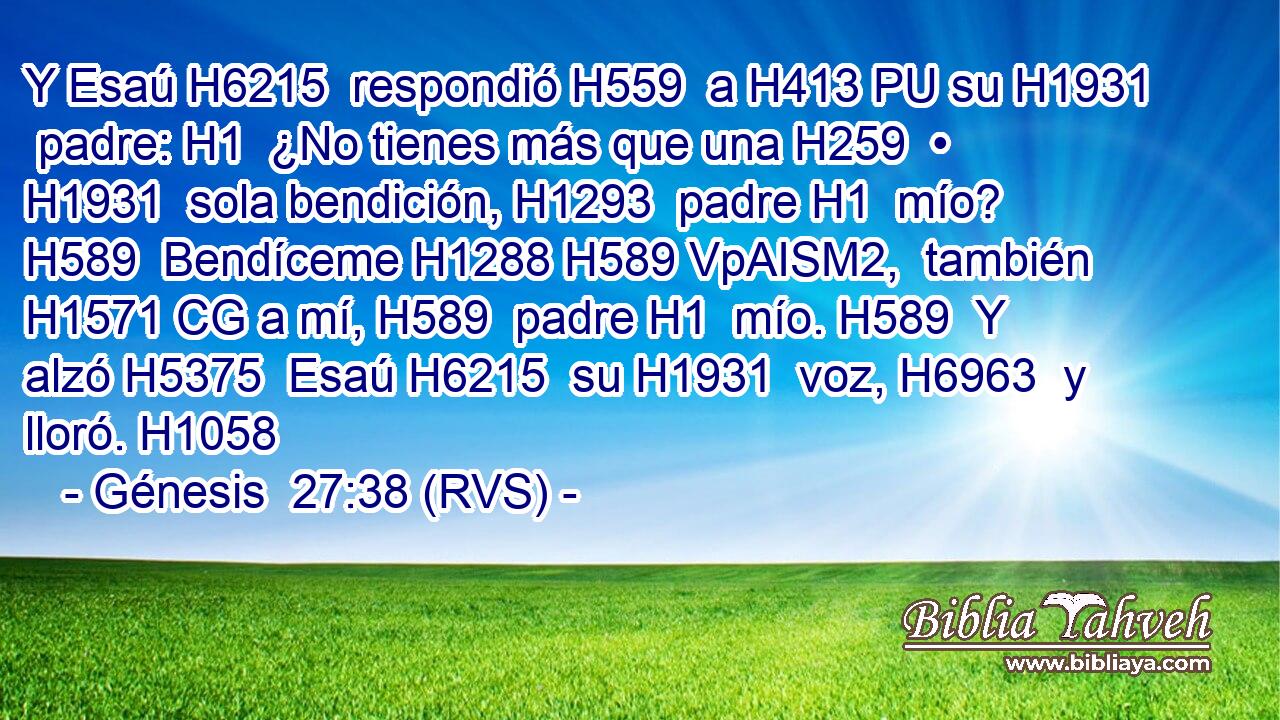 Y Esaú H6215  respondió H559  a H413 PU su H1931  padre: H1  ¿No tienes más que una H259  • H1931  sola bendición, H1293  padre H1  mío? H589  Bendíceme H1288 H589 VpAISM2,  también H1571 CG a mí, H589  padre H1  mío. H589  Y alzó H5375  Esaú H6215  su H1931  voz, H6963  y lloró. H1058  