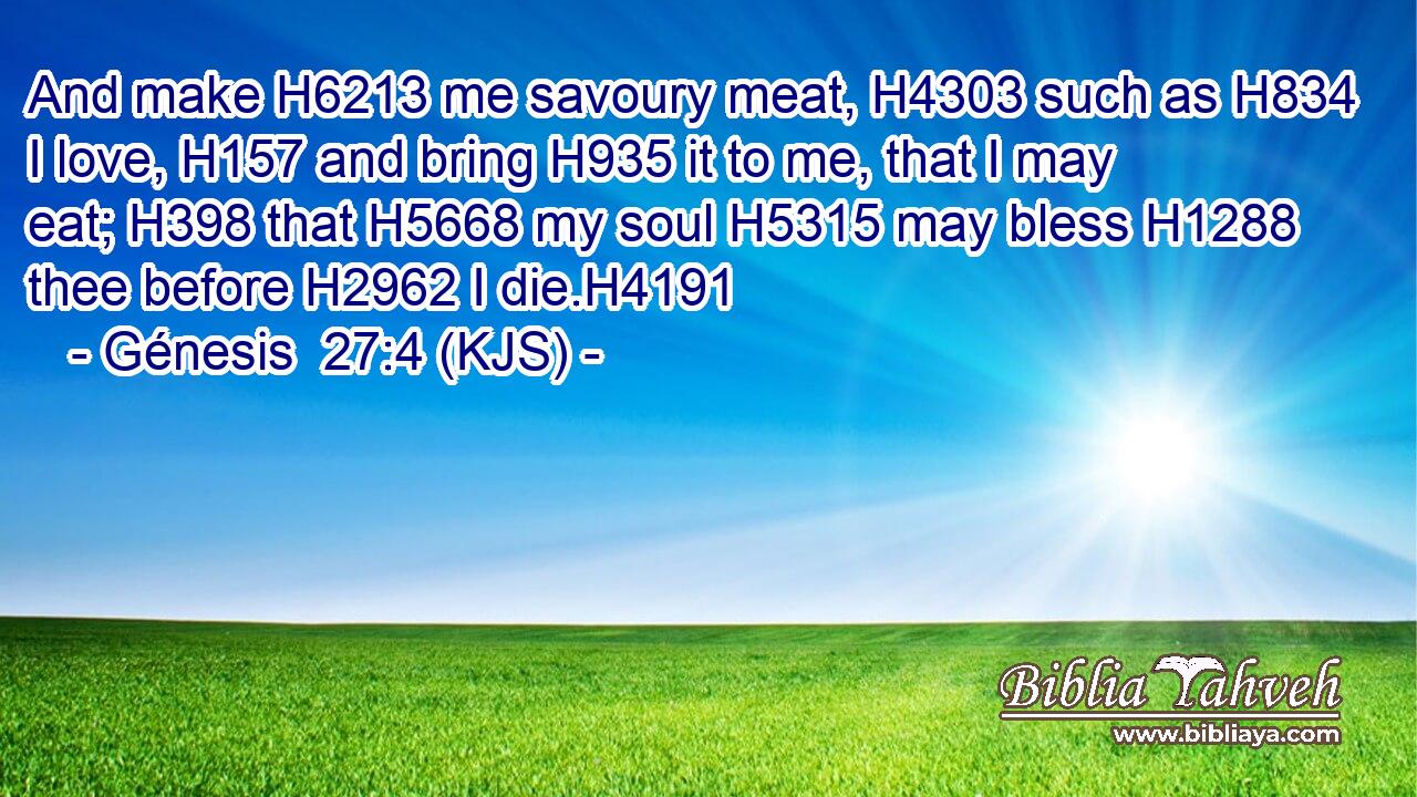 And make H6213 me savoury meat, H4303 such as H834 I love, H157 and bring H935 it to me, that I may eat; H398 that H5668 my soul H5315 may bless H1288 thee before H2962 I die.H4191