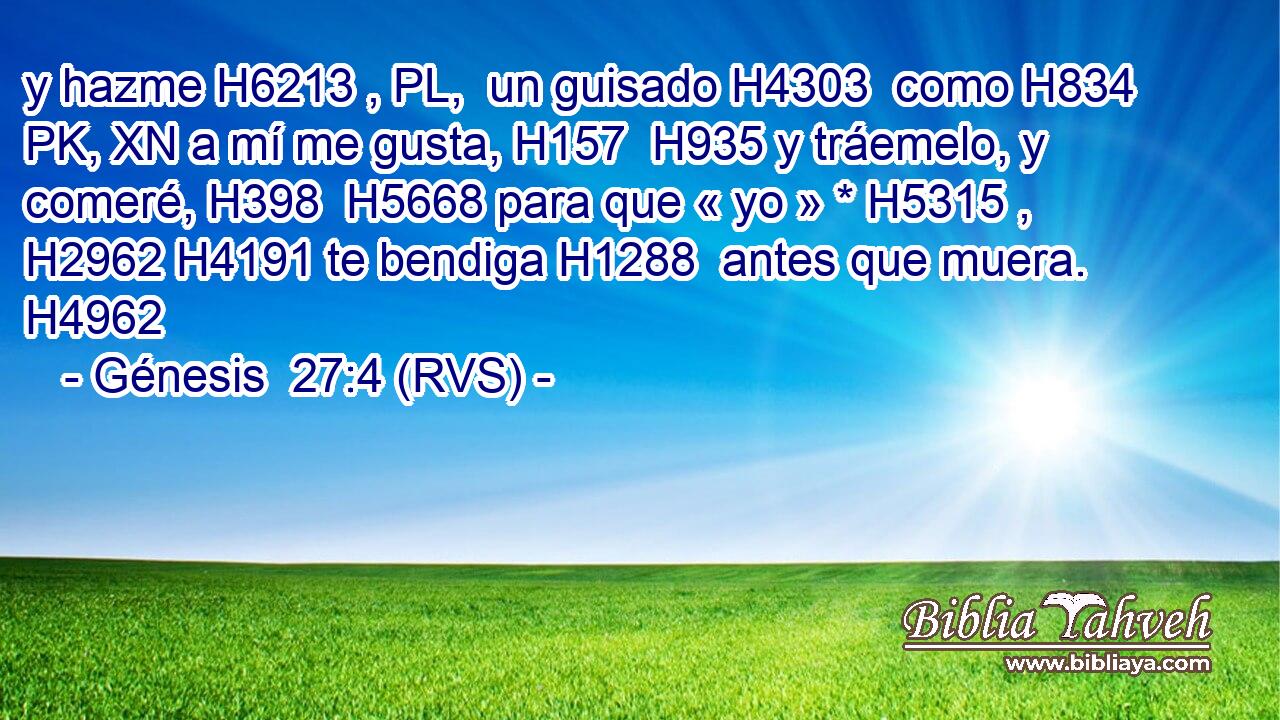 y hazme H6213 , PL,  un guisado H4303  como H834 PK, XN a mí me gusta, H157  H935 y tráemelo, y comeré, H398  H5668 para que « yo » * H5315 ,  H2962 H4191 te bendiga H1288  antes que muera. H4962  
