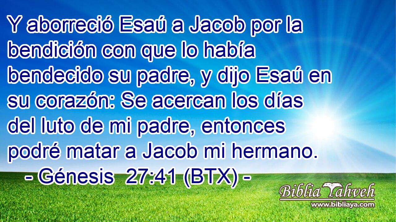 Y aborreció Esaú a Jacob por la bendición con que lo había bendecido su padre, y dijo Esaú en su corazón: Se acercan los días del luto de mi padre, entonces podré matar a Jacob mi hermano.