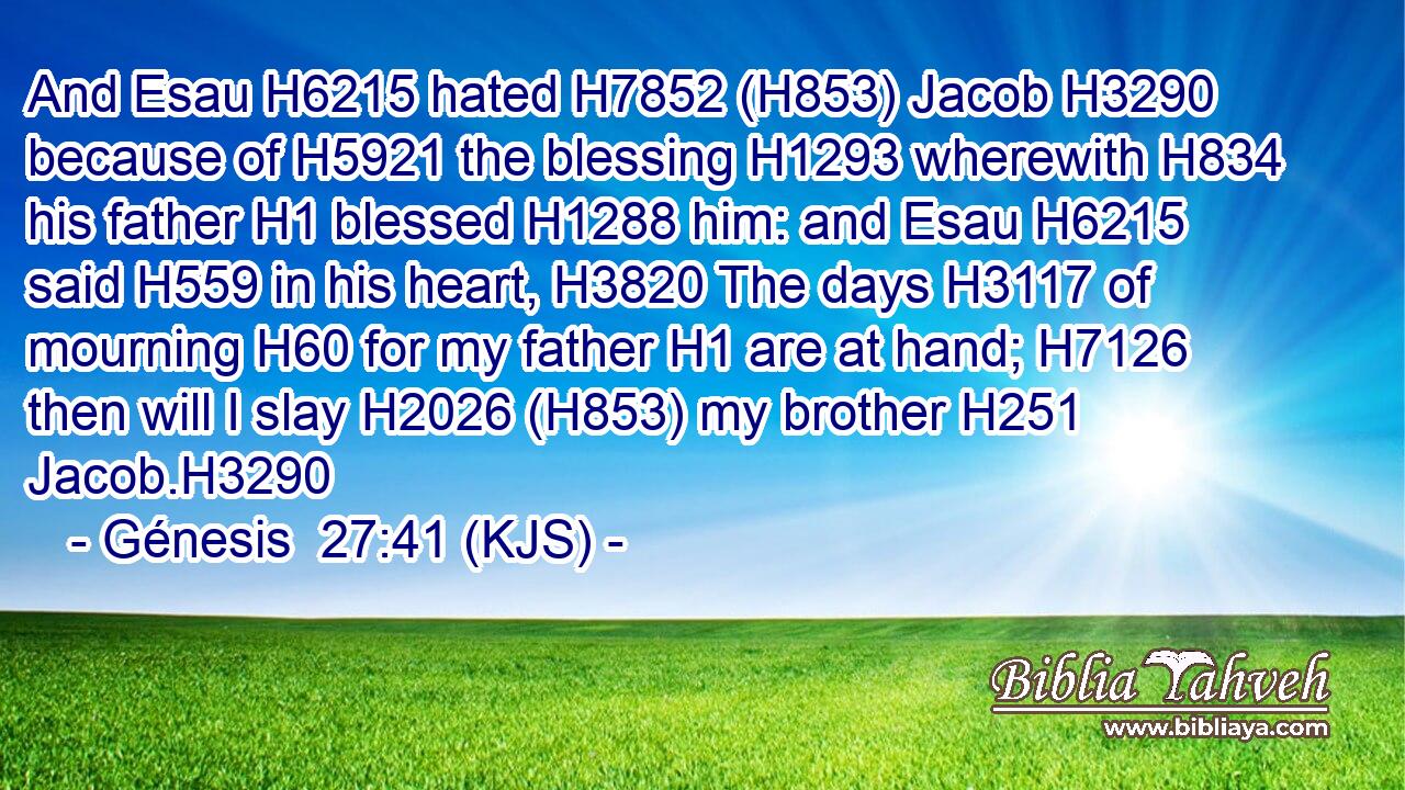 And Esau H6215 hated H7852 (H853) Jacob H3290 because of H5921 the blessing H1293 wherewith H834 his father H1 blessed H1288 him: and Esau H6215 said H559 in his heart, H3820 The days H3117 of mourning H60 for my father H1 are at hand; H7126 then will I slay H2026 (H853) my brother H251 Jacob.H3290