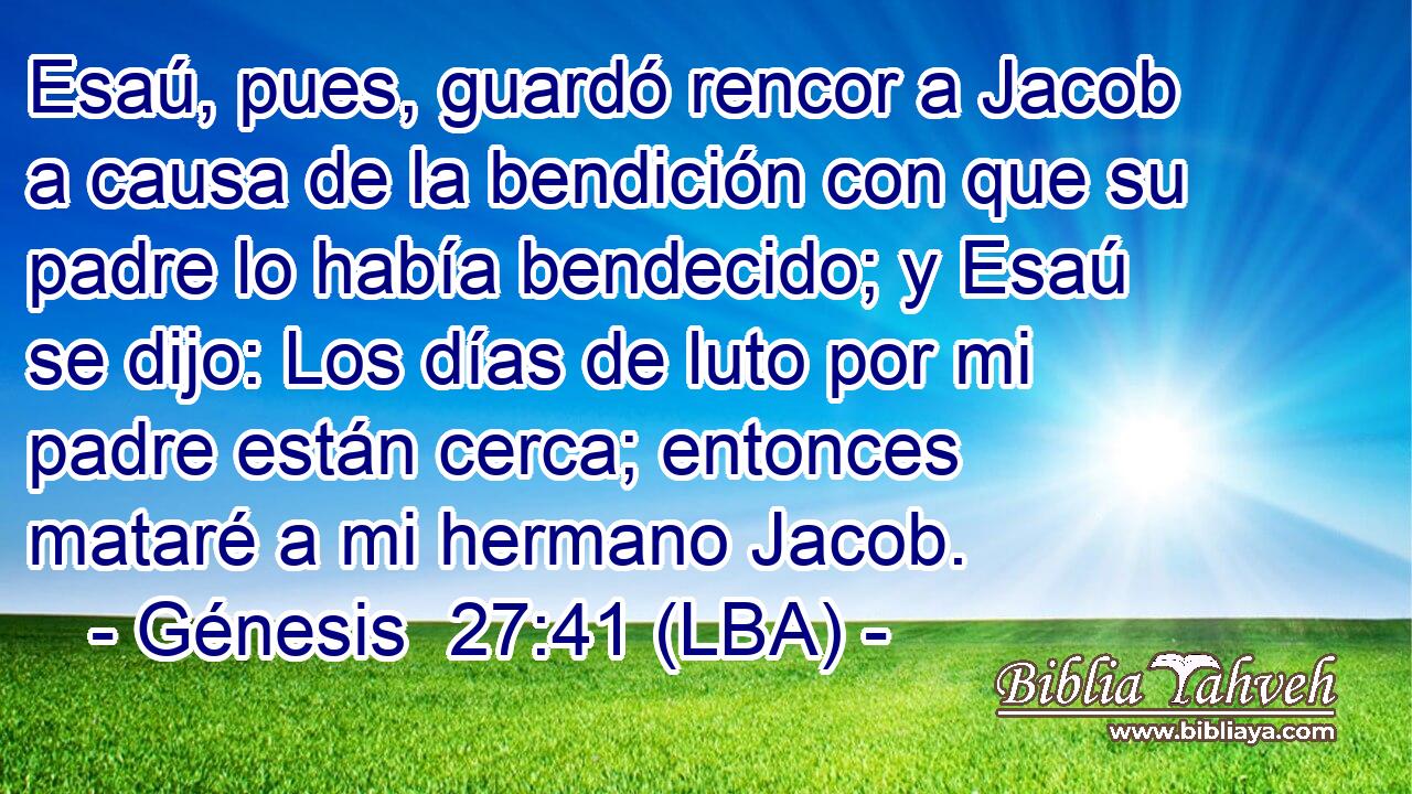 Esaú, pues, guardó rencor a Jacob a causa de la bendición con que su padre lo había bendecido; y Esaú se dijo: Los días de luto por mi padre están cerca; entonces mataré a mi hermano Jacob.