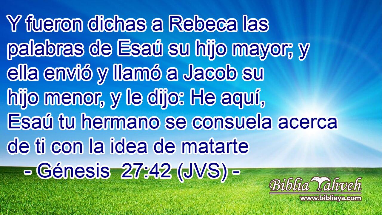 Y fueron dichas a Rebeca las palabras de Esaú su hijo mayor; y ella envió y llamó a Jacob su hijo menor, y le dijo: He aquí, Esaú tu hermano se consuela acerca de ti con la idea de matarte