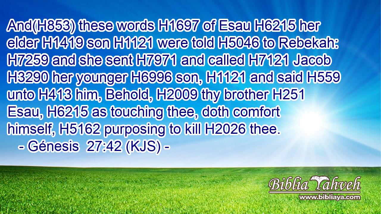 And(H853) these words H1697 of Esau H6215 her elder H1419 son H1121 were told H5046 to Rebekah: H7259 and she sent H7971 and called H7121 Jacob H3290 her younger H6996 son, H1121 and said H559 unto H413 him, Behold, H2009 thy brother H251 Esau, H6215 as touching thee, doth comfort himself, H5162 purposing to kill H2026 thee.