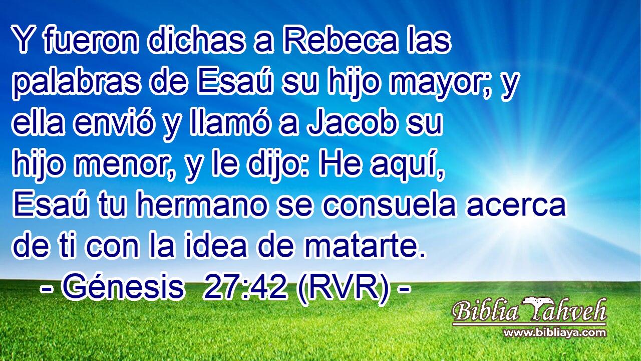 Y fueron dichas a Rebeca las palabras de Esaú su hijo mayor; y ella envió y llamó a Jacob su hijo menor, y le dijo: He aquí, Esaú tu hermano se consuela acerca de ti con la idea de matarte.