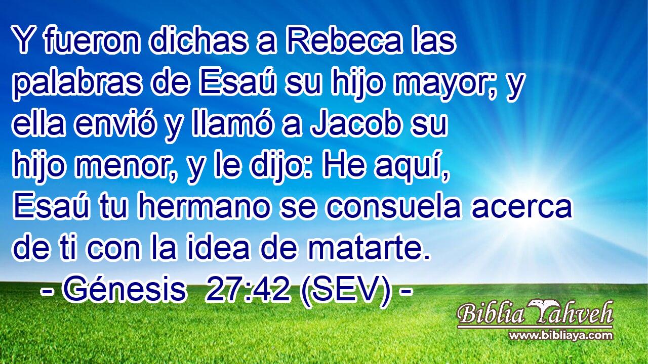 Y fueron dichas a Rebeca las palabras de Esaú su hijo mayor; y ella envió y llamó a Jacob su hijo menor, y le dijo: He aquí, Esaú tu hermano se consuela acerca de ti con la idea de matarte.