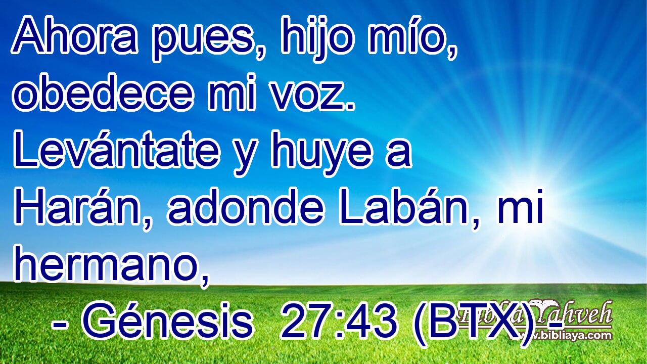 Ahora pues, hijo mío, obedece mi voz. Levántate y huye a Harán, adonde Labán, mi hermano,