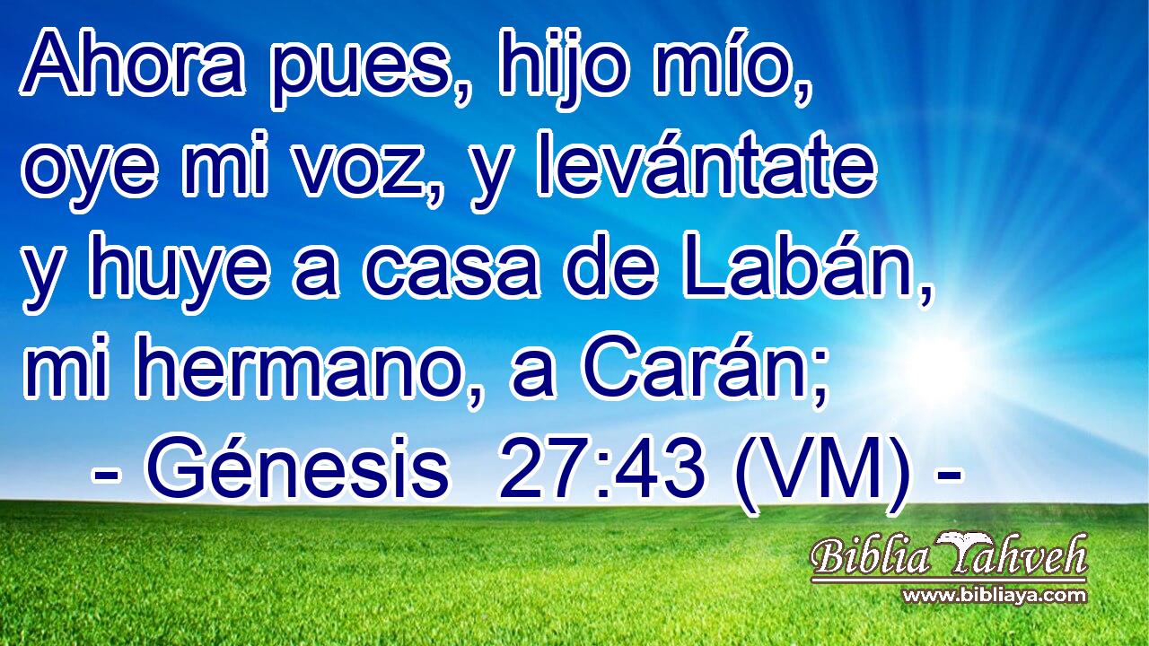  Ahora pues, hijo mío, oye mi voz, y levántate y huye a casa de Labán, mi hermano, a Carán; 