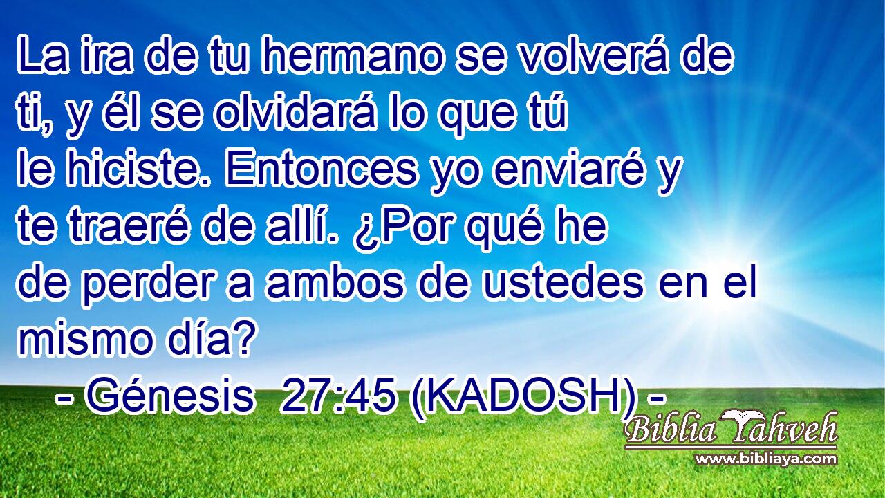  La ira de tu hermano se volverá de ti, y él se olvidará lo que tú le hiciste. Entonces yo enviaré y te traeré de allí. ¿Por qué he de perder a ambos de ustedes en el mismo día? 