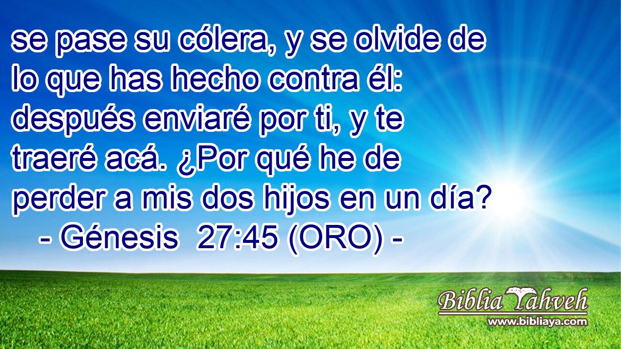  se pase su cólera, y se olvide de lo que has hecho contra él: después enviaré por ti, y te traeré acá. ¿Por qué he de perder a mis dos hijos en un día? 