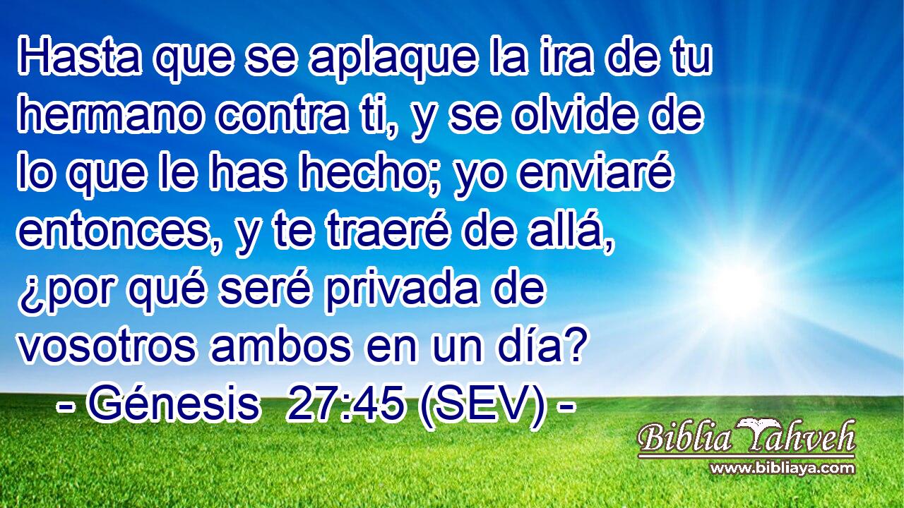 Hasta que se aplaque la ira de tu hermano contra ti, y se olvide de lo que le has hecho; yo enviaré entonces, y te traeré de allá, ¿por qué seré privada de vosotros ambos en un día?