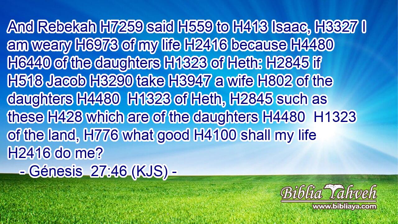 And Rebekah H7259 said H559 to H413 Isaac, H3327 I am weary H6973 of my life H2416 because H4480  H6440 of the daughters H1323 of Heth: H2845 if H518 Jacob H3290 take H3947 a wife H802 of the daughters H4480  H1323 of Heth, H2845 such as these H428 which are of the daughters H4480  H1323 of the land, H776 what good H4100 shall my life H2416 do me?