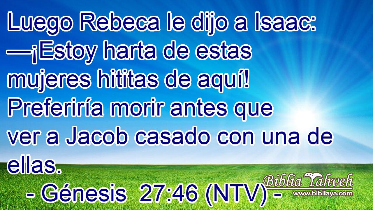 Luego Rebeca le dijo a Isaac: —¡Estoy harta de estas mujeres hititas de aquí! Preferiría morir antes que ver a Jacob casado con una de ellas.