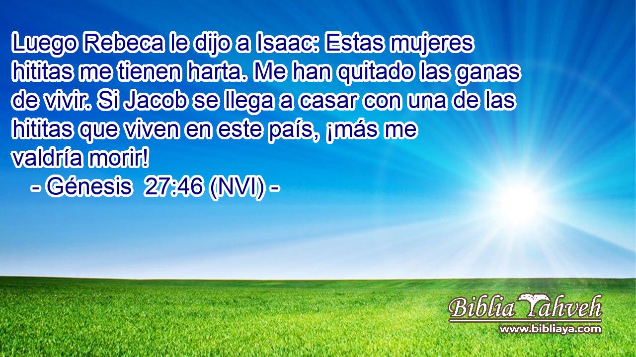  Luego Rebeca le dijo a Isaac: Estas mujeres hititas me tienen harta. Me han quitado las ganas de vivir. Si Jacob se llega a casar con una de las hititas que viven en este país, ¡más me valdría morir! 